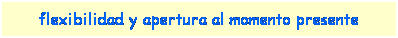 Cuadro de texto: flexibilidad y apertura al momento presente
